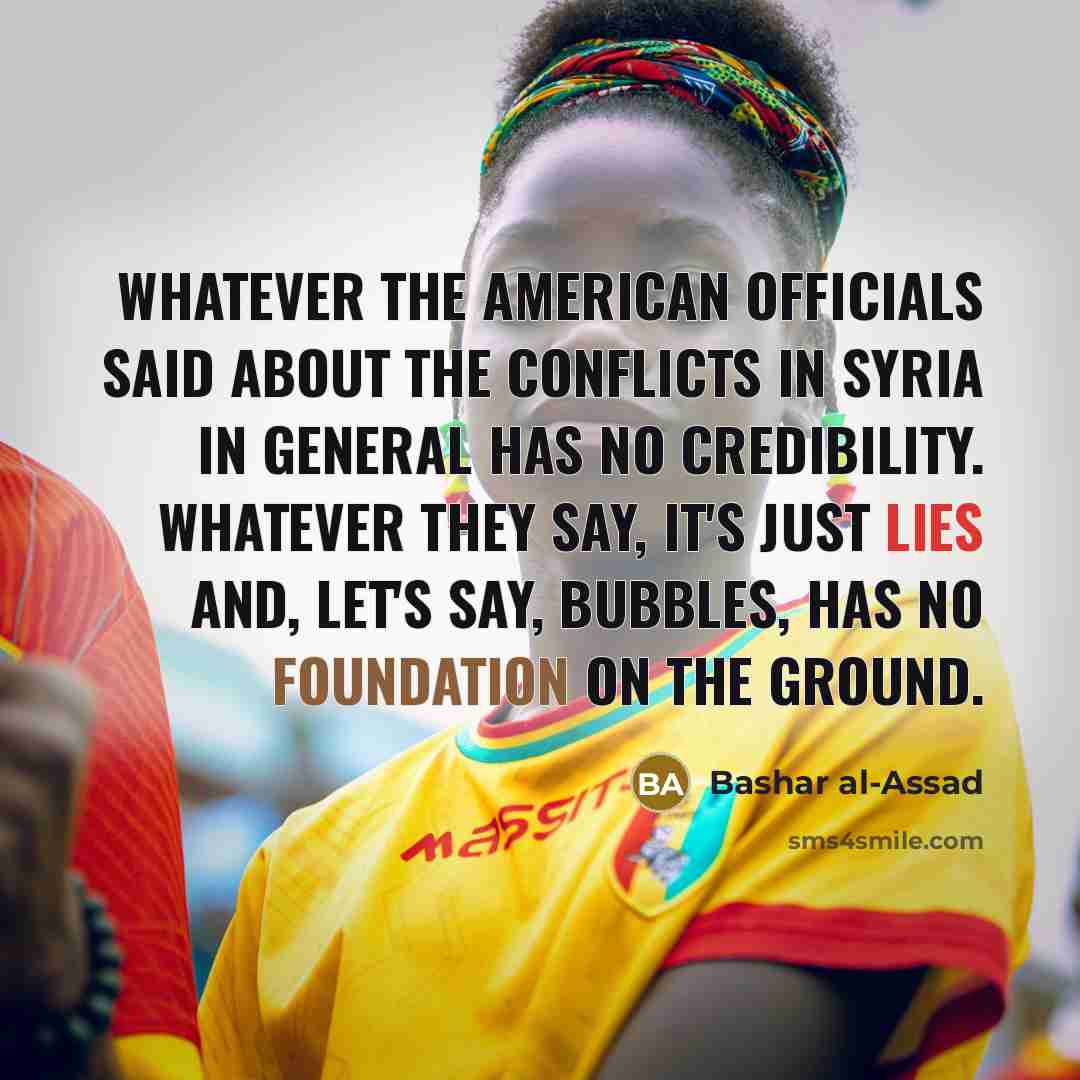 “Whatever the American officials said about the conflicts in Syria in general has no credibility. Whatever they say, it's just lies and, let's say, bubbles, has no foundation on the ground.” quote by Bashar al-Assad