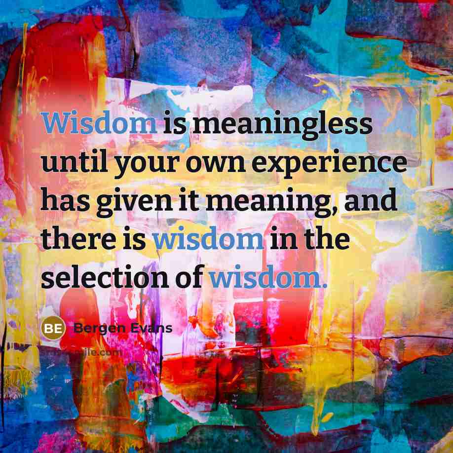 “Wisdom is meaningless until your own experience has given it meaning, and there is wisdom in the selection of wisdom.” quote by Bergen Evans