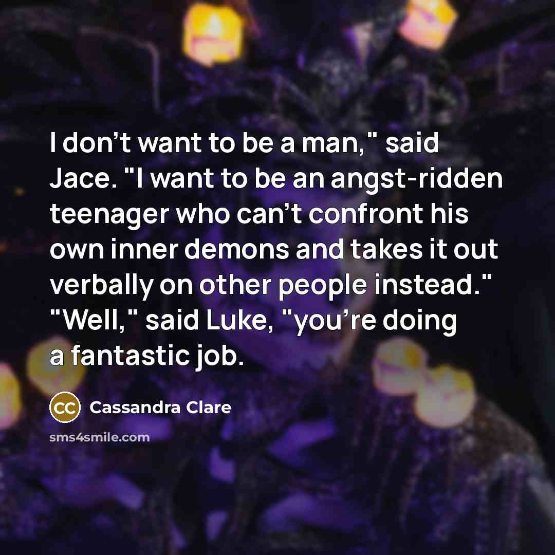 “I don't want to be a man," said Jace. "I want to be an angst-ridden teenager who can't confront his own inner demons and takes it out verbally on other people instead." "Well," said Luke, "you're doing a fantastic job.” quote by Cassandra Clare
