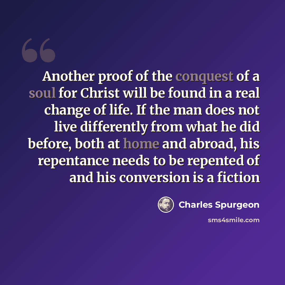 “Another proof of the conquest of a soul for Christ will be found in a real change of life. If the man does not live differently from what he did before, both at home and abroad, his repentance needs to be repented of and his conversion is a fiction” quote by Charles Spurgeon