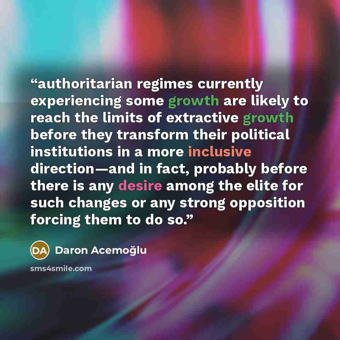 “authoritarian regimes currently experiencing some growth are likely to reach the limits of extractive growth before they transform their political institutions in a more inclusive direction—and in fact, probably before there is any desire among the elite for such changes or any strong opposition…” quote by Daron Acemoğlu