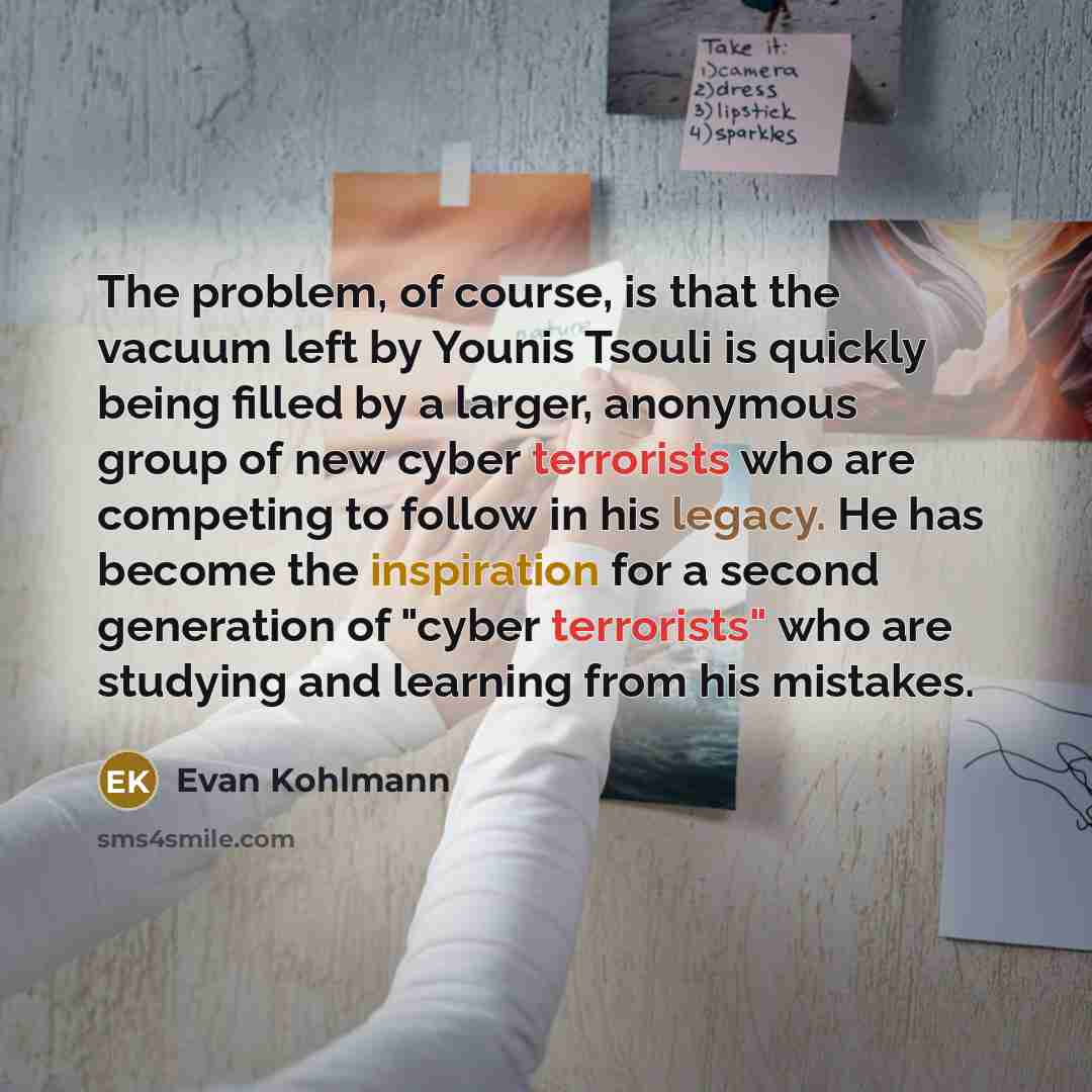 “The problem, of course, is that the vacuum left by Younis Tsouli is quickly being filled by a larger, anonymous group of new cyber terrorists who are competing to follow in his legacy. He has become the inspiration for a second generation of "cyber terrorists" who are studying and learning from…” quote by Evan Kohlmann