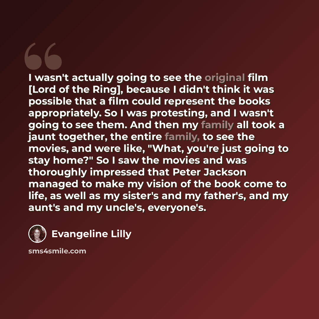 “I wasn't actually going to see the original film [Lord of the Ring], because I didn't think it was possible that a film could represent the books appropriately. So I was protesting, and I wasn't going to see them. And then my family all took a jaunt together, the entire family, to see the movies…” quote by Evangeline Lilly