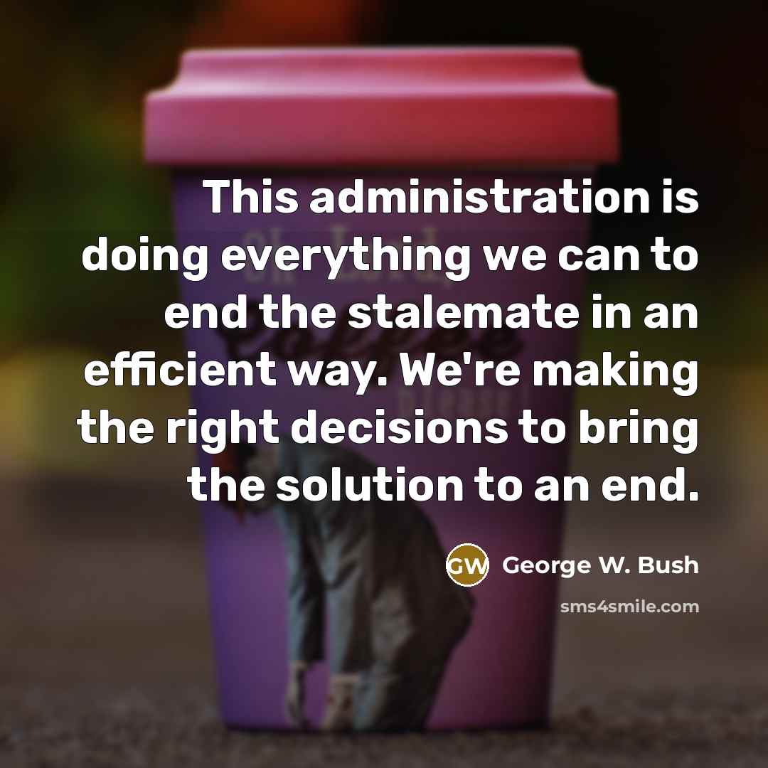 “This administration is doing everything we can to end the stalemate in an efficient way. We're making the right decisions to bring the solution to an end.” quote by George W. Bush
