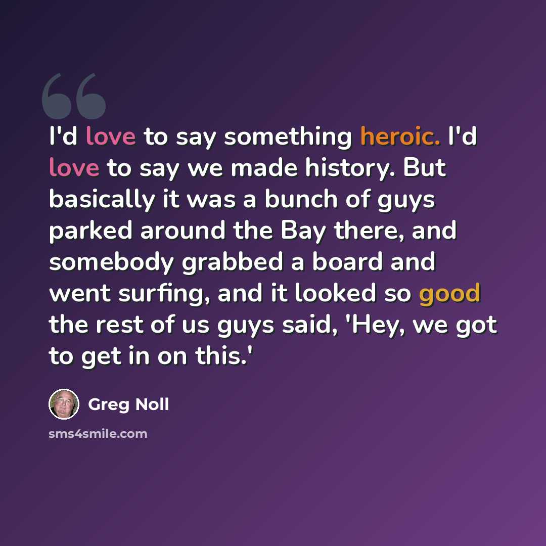 “I'd love to say something heroic. I'd love to say we made history. But basically it was a bunch of guys parked around the Bay there, and somebody grabbed a board and went surfing, and it looked so good the rest of us guys said, 'Hey, we got to get in on this.'” quote by Greg Noll