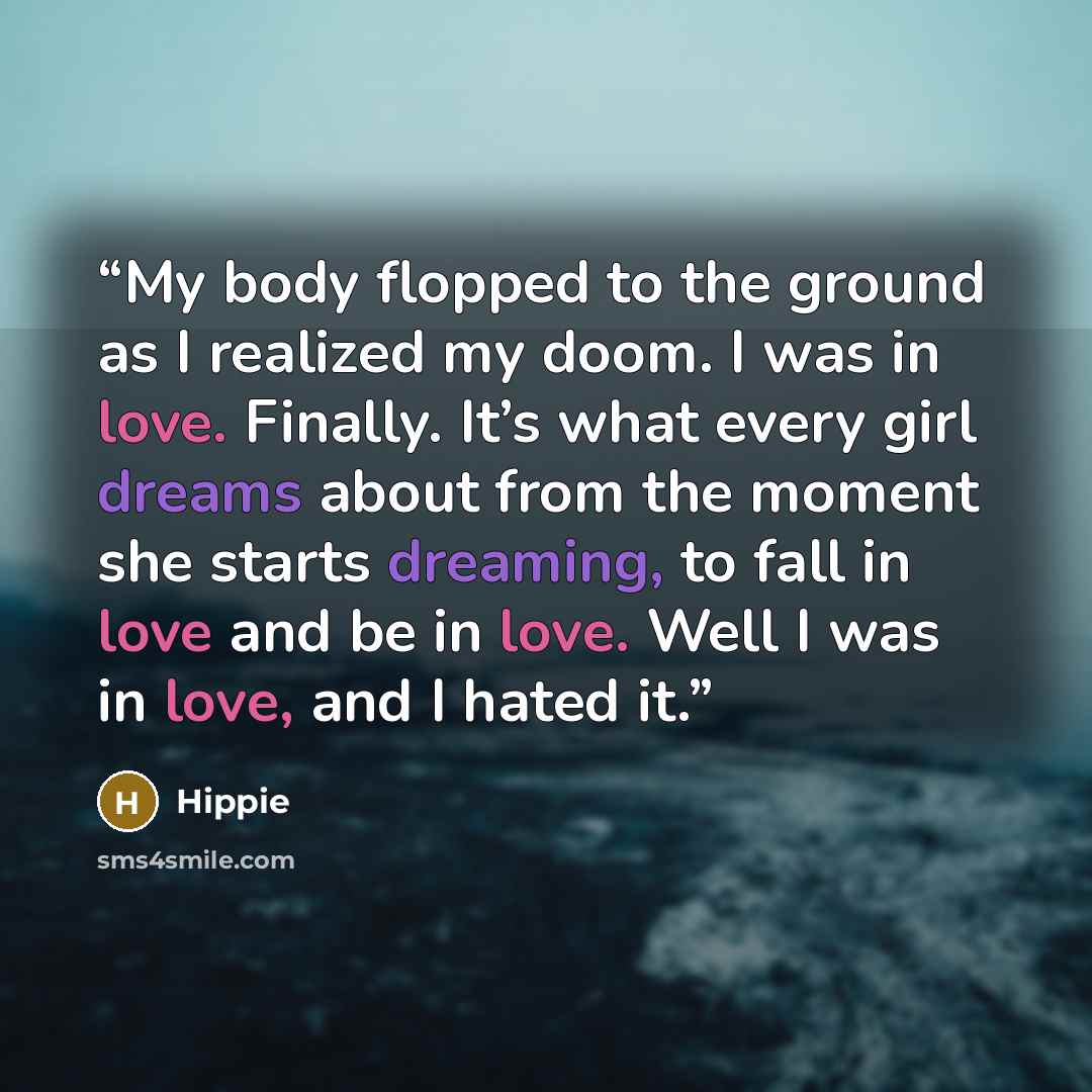 “My body flopped to the ground as I realized my doom. I was in love. Finally. It’s what every girl dreams about from the moment she starts dreaming, to fall in love and be in love. Well I was in love, and I hated it.” quote by Hippie