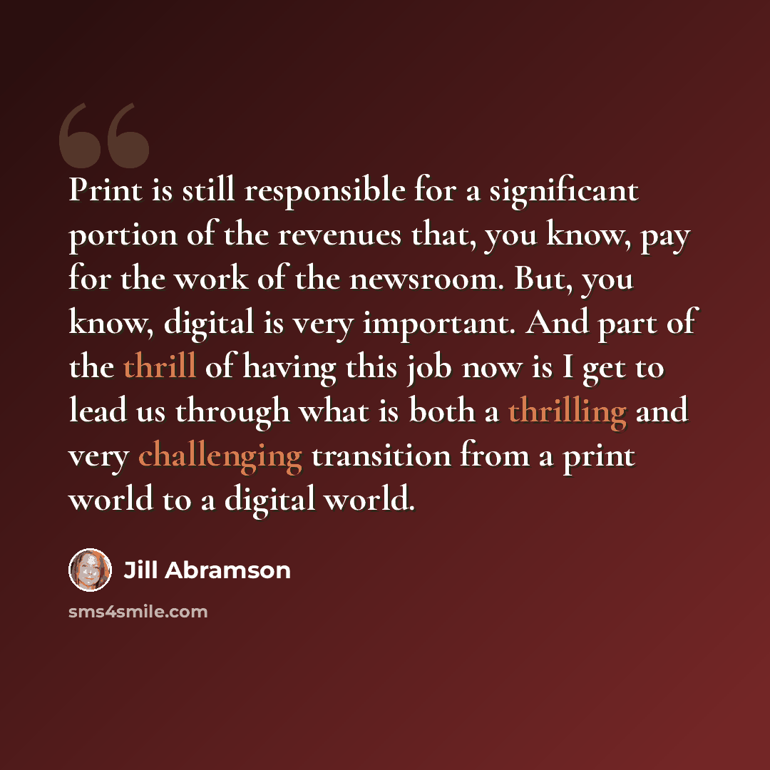 “Print is still responsible for a significant portion of the revenues that, you know, pay for the work of the newsroom. But, you know, digital is very important. And part of the thrill of having this job now is I get to lead us through what is both a thrilling and very challenging transition from a…” quote by Jill Abramson