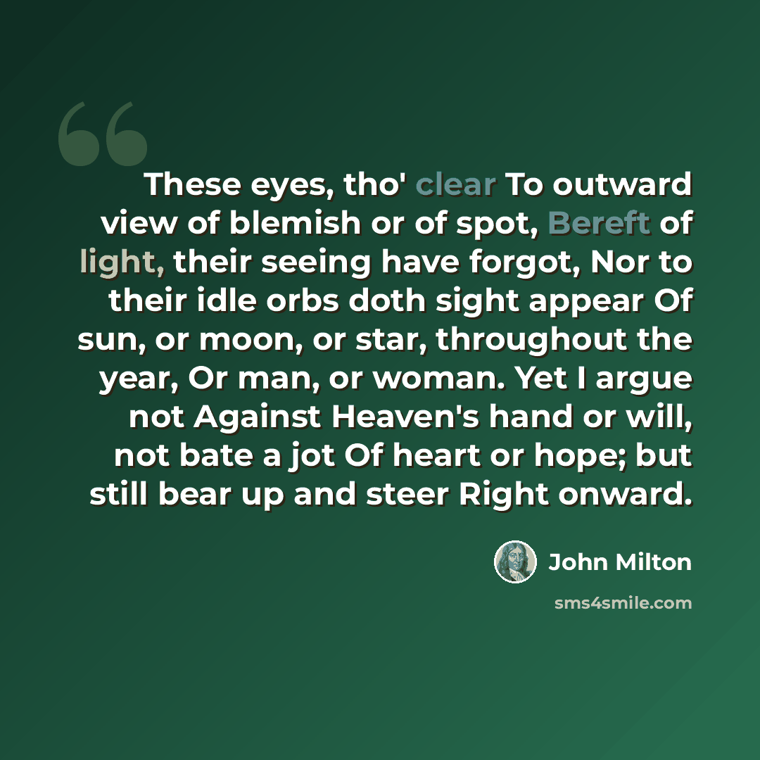 “These eyes, tho' clear To outward view of blemish or of spot, Bereft of light, their seeing have forgot, Nor to their idle orbs doth sight appear Of sun, or moon, or star, throughout the year, Or man, or woman. Yet I argue not Against Heaven's hand or will, not bate a jot Of heart or hope; but…” quote by John Milton