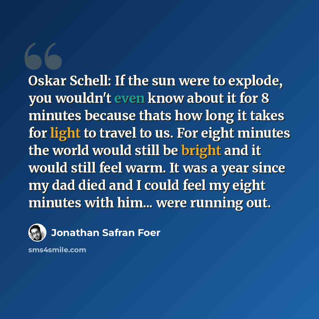 “Oskar Schell: If the sun were to explode, you wouldn't even know about it for 8 minutes because thats how long it takes for light to travel to us. For eight minutes the world would still be bright and it would still feel warm. It was a year since my dad died and I could feel my eight minutes with…” quote by Jonathan Safran Foer