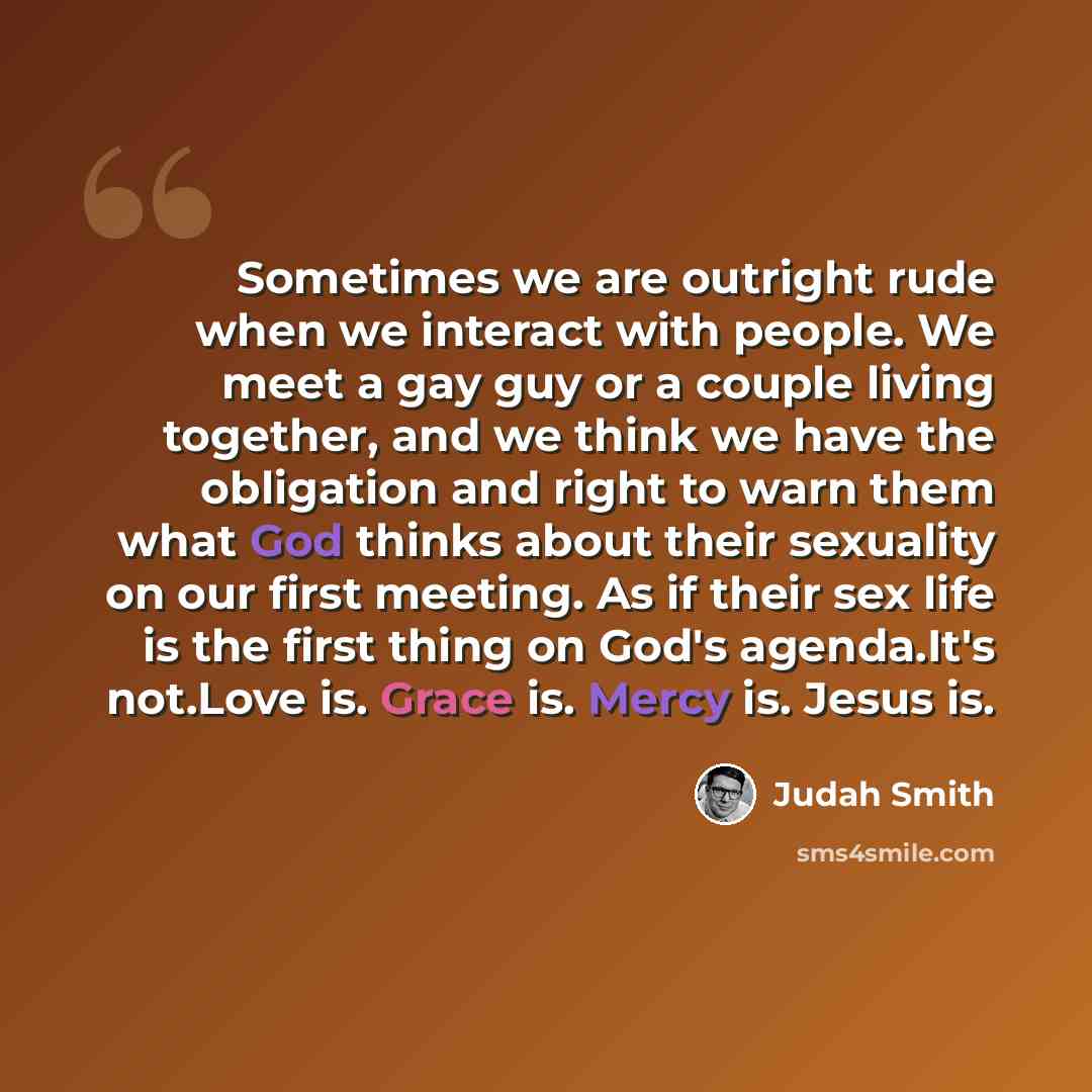 “Sometimes we are outright rude when we interact with people. We meet a gay guy or a couple living together, and we think we have the obligation and right to warn them what God thinks about their sexuality on our first meeting. As if their sex life is the first thing on God's agenda.It's not.Love…” quote by Judah Smith