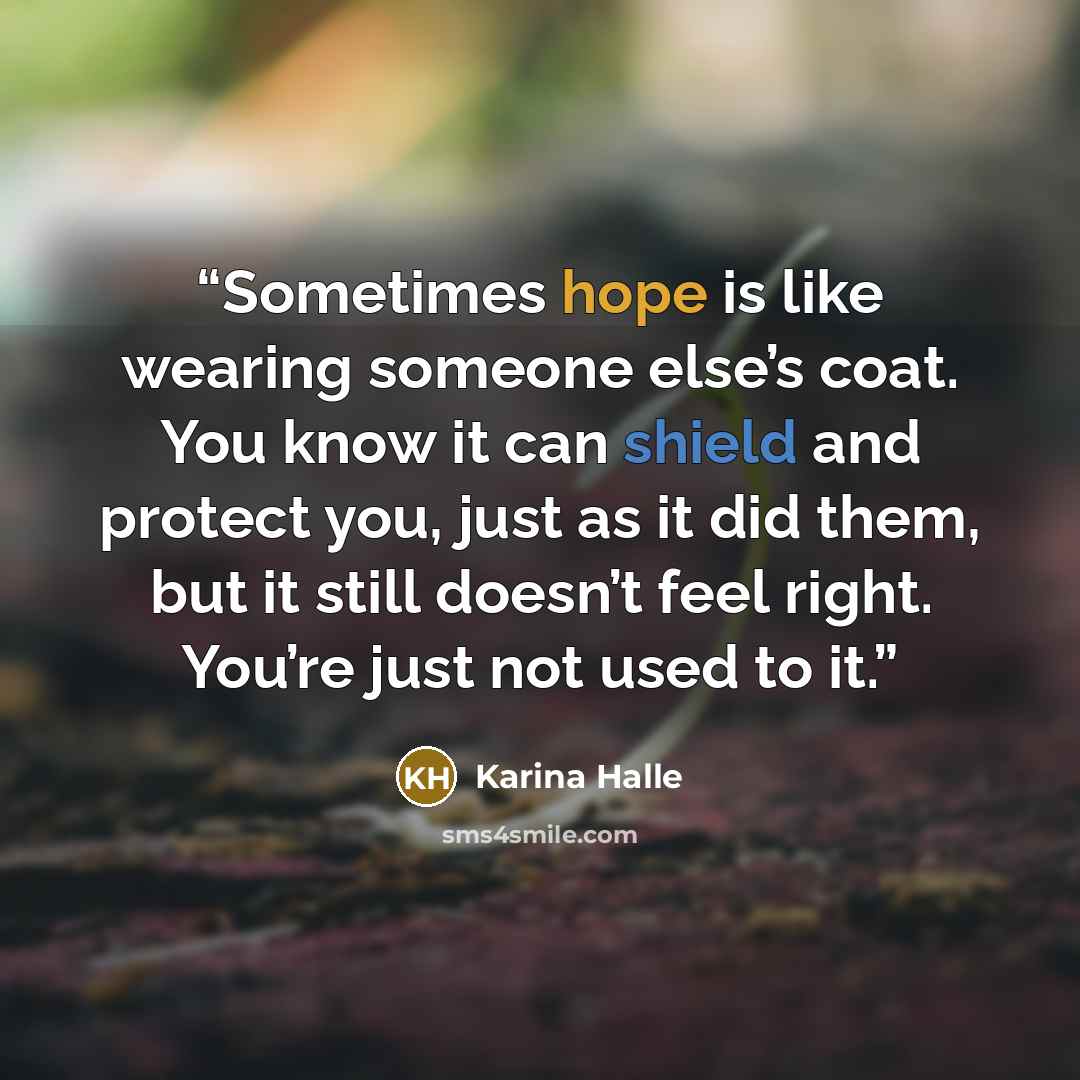 “Sometimes hope is like wearing someone else’s coat. You know it can shield and protect you, just as it did them, but it still doesn’t feel right. You’re just not used to it.” quote by Karina Halle