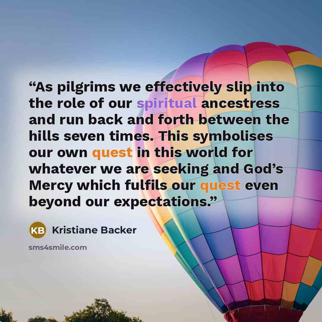 “As pilgrims we effectively slip into the role of our spiritual ancestress and run back and forth between the hills seven times. This symbolises our own quest in this world for whatever we are seeking and God’s Mercy which fulfils our quest even beyond our expectations.” quote by Kristiane Backer