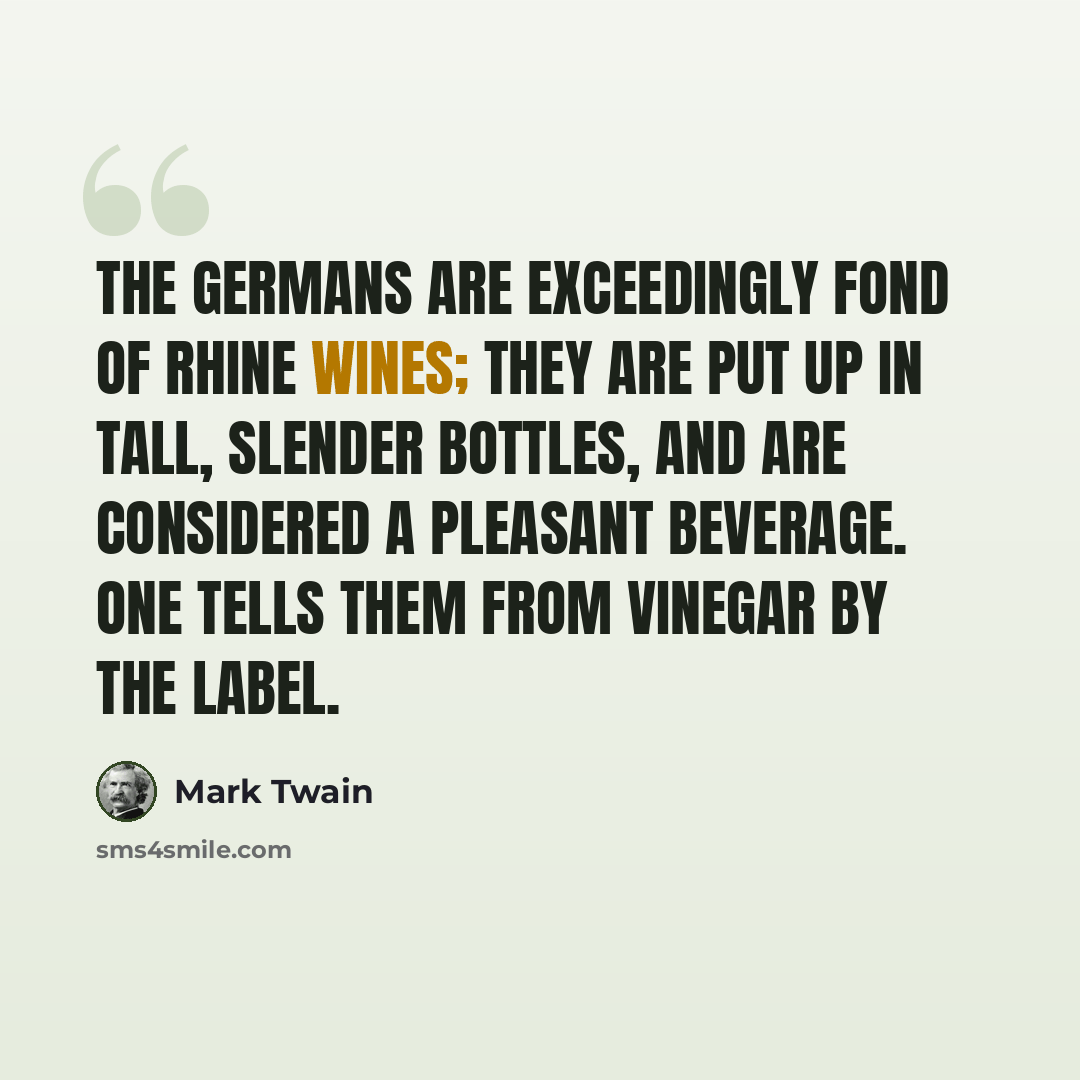 “The Germans are exceedingly fond of Rhine wines; they are put up in tall, slender bottles, and are considered a pleasant beverage. One tells them from vinegar by the label.” quote by Mark Twain