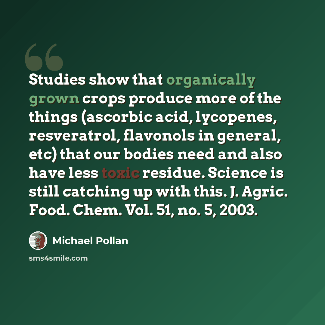 “Studies show that organically grown crops produce more of the things (ascorbic acid, lycopenes, resveratrol, flavonols in general, etc) that our bodies need and also have less toxic residue. Science is still catching up with this. J. Agric. Food. Chem. Vol. 51, no. 5, 2003.” quote by Michael Pollan