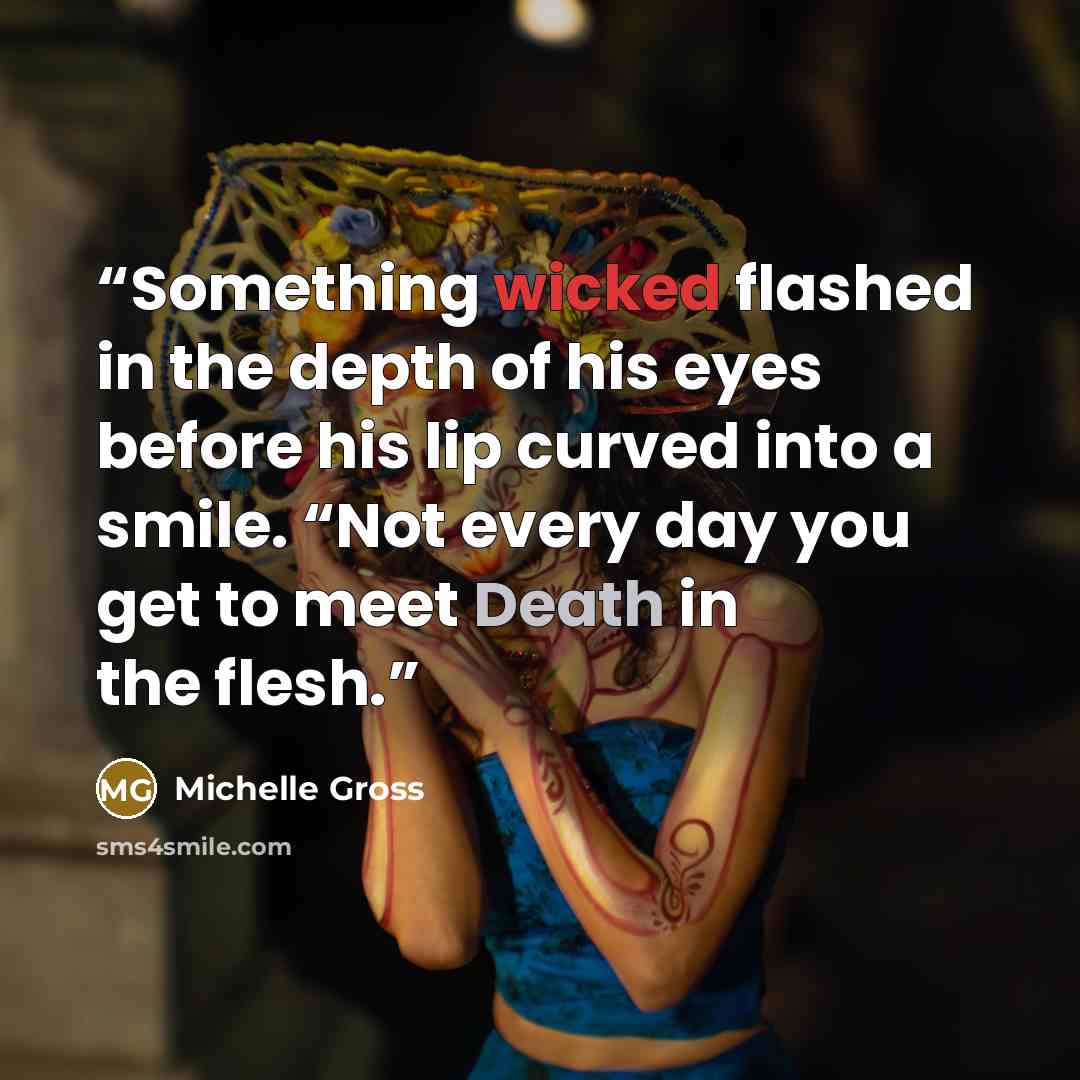 “Something wicked flashed in the depth of his eyes before his lip curved into a smile. “Not every day you get to meet Death in the flesh.” quote by Michelle Gross
