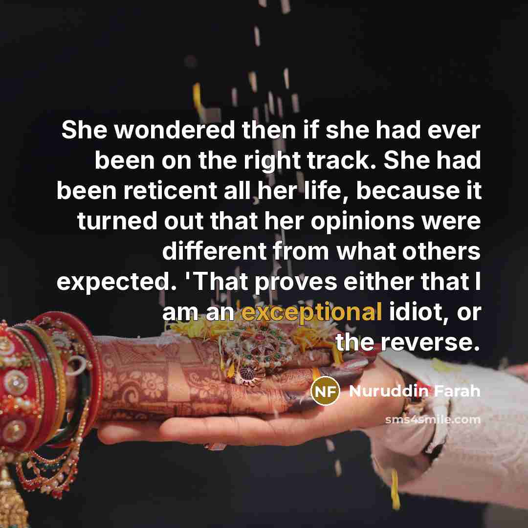 “She wondered then if she had ever been on the right track. She had been reticent all her life, because it turned out that her opinions were different from what others expected. 'That proves either that I am an exceptional idiot, or the reverse.” quote by Nuruddin Farah