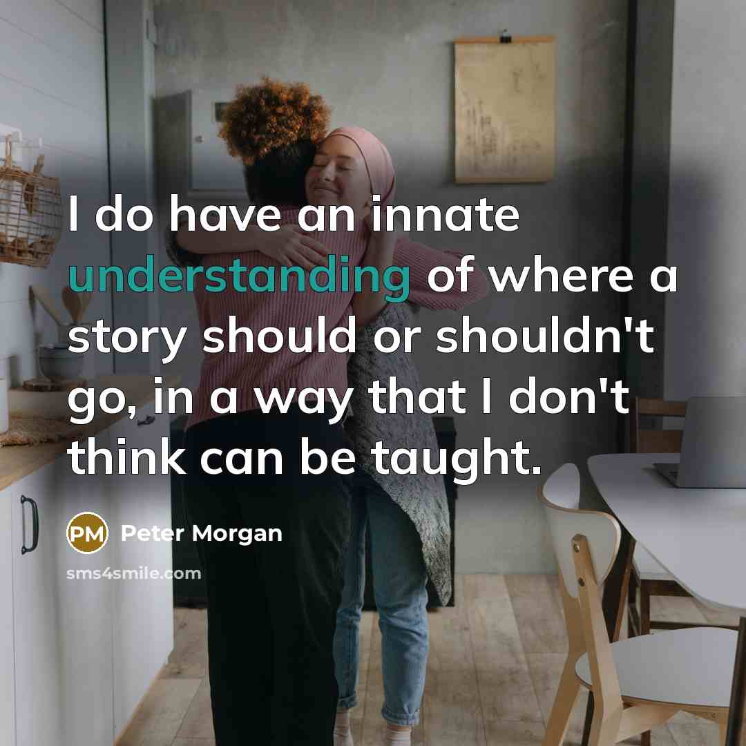 “I do have an innate understanding of where a story should or shouldn't go, in a way that I don't think can be taught.” quote by Peter Morgan