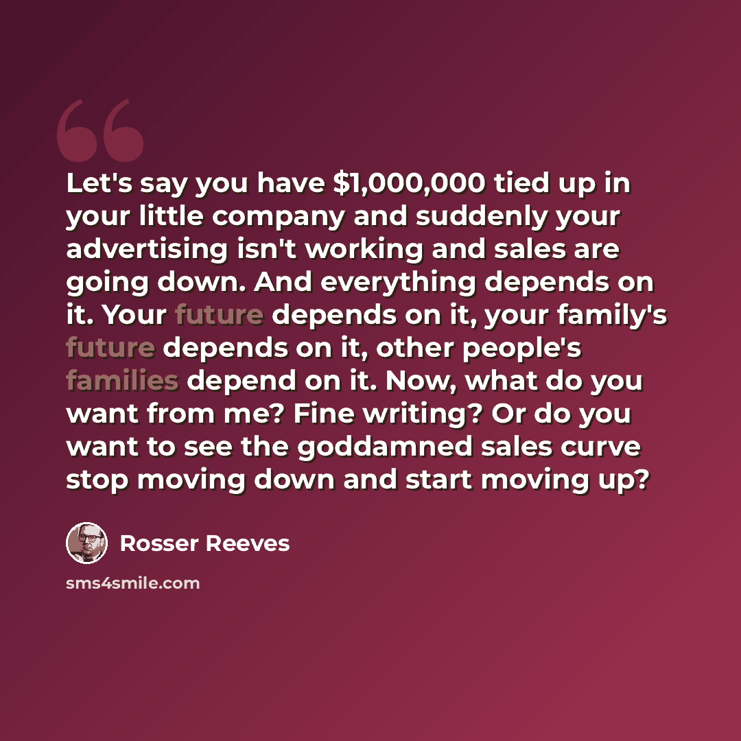 “Let's say you have $1,000,000 tied up in your little company and suddenly your advertising isn't working and sales are going down. And everything depends on it. Your future depends on it, your family's future depends on it, other people's families depend on it. Now, what do you want from me? Fine…” quote by Rosser Reeves