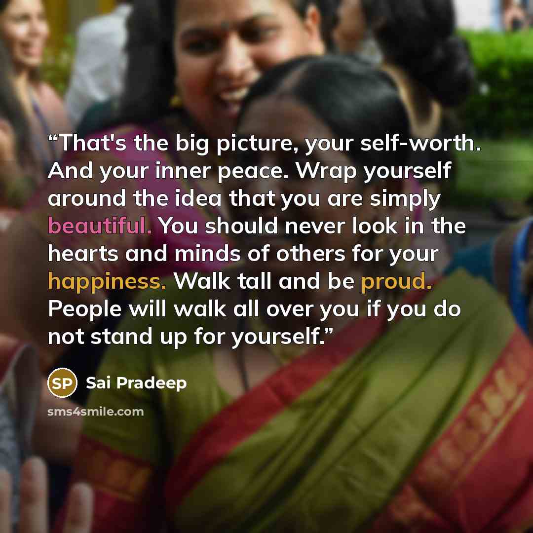 “That's the big picture, your self-worth. And your inner peace. Wrap yourself around the idea that you are simply beautiful. You should never look in the hearts and minds of others for your happiness. Walk tall and be proud. People will walk all over you if you do not stand up for yourself.” quote by Sai Pradeep