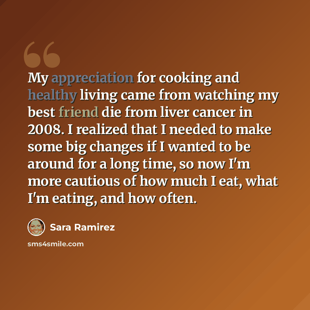 “My appreciation for cooking and healthy living came from watching my best friend die from liver cancer in 2008. I realized that I needed to make some big changes if I wanted to be around for a long time, so now I'm more cautious of how much I eat, what I'm eating, and how often.” quote by Sara Ramirez