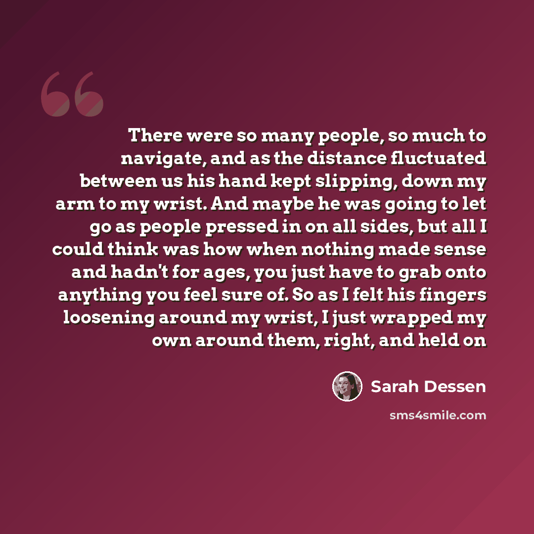 “There were so many people, so much to navigate, and as the distance fluctuated between us his hand kept slipping, down my arm to my wrist. And maybe he was going to let go as people pressed in on all sides, but all I could think was how when nothing made sense and hadn't for ages, you just have to…” quote by Sarah Dessen