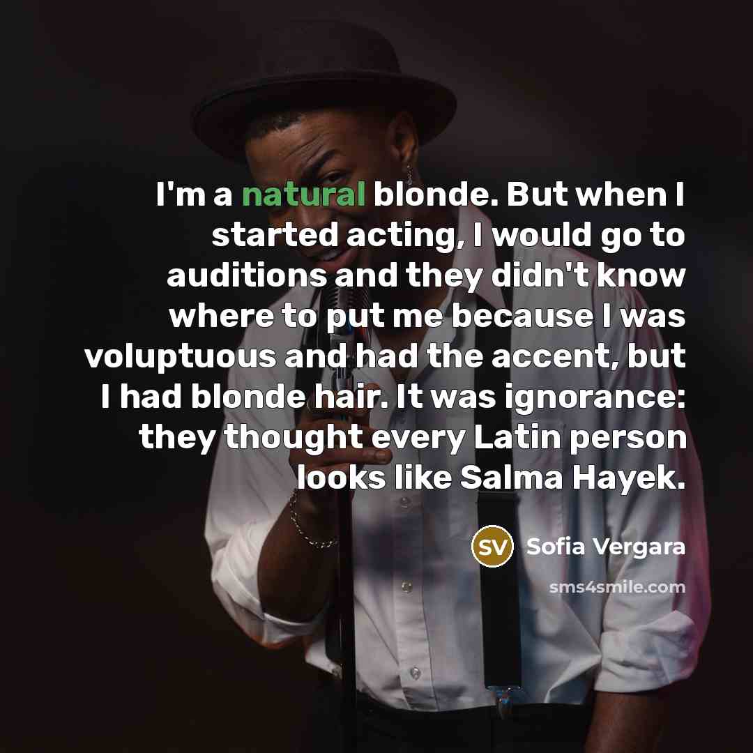 “I'm a natural blonde. But when I started acting, I would go to auditions and they didn't know where to put me because I was voluptuous and had the accent, but I had blonde hair. It was ignorance: they thought every Latin person looks like Salma Hayek.” quote by Sofia Vergara