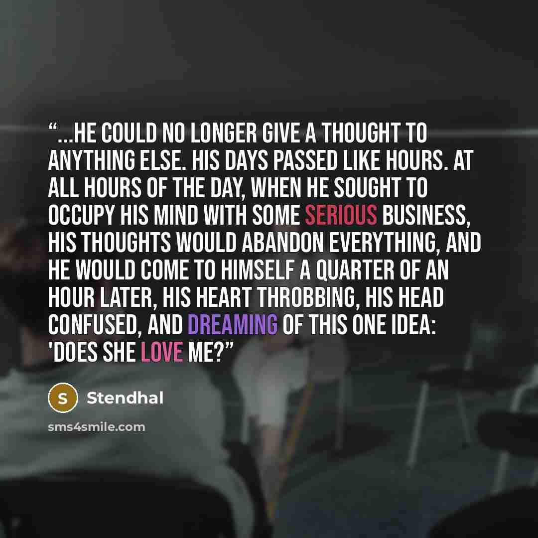“...he could no longer give a thought to anything else. His days passed like hours. At all hours of the day, when he sought to occupy his mind with some serious business, his thoughts would abandon everything, and he would come to himself a quarter of an hour later, his heart throbbing, his head…” quote by Stendhal