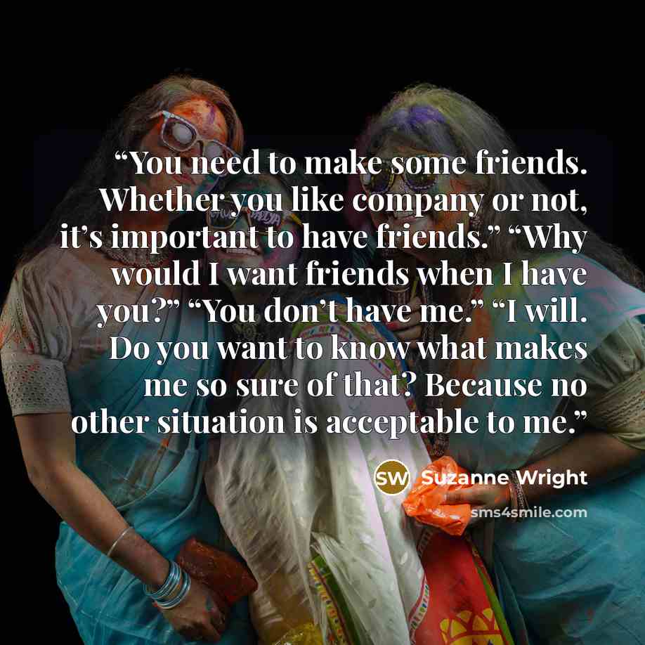 “You need to make some friends. Whether you like company or not, it’s important to have friends.” “Why would I want friends when I have you?” “You don’t have me.” “I will. Do you want to know what makes me so sure of that? Because no other situation is acceptable to me.” quote by Suzanne Wright