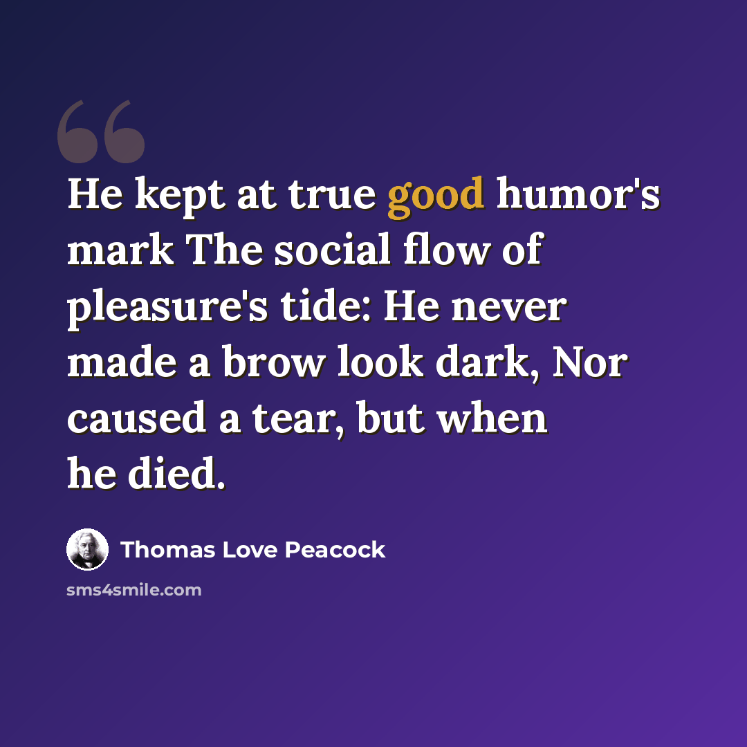 “He kept at true good humor's mark The social flow of pleasure's tide: He never made a brow look dark, Nor caused a tear, but when he died.” quote by Thomas Love Peacock