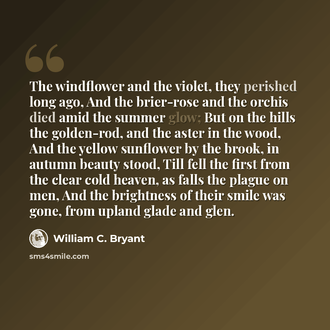 “The windflower and the violet, they perished long ago, And the brier-rose and the orchis died amid the summer glow; But on the hills the golden-rod, and the aster in the wood, And the yellow sunflower by the brook, in autumn beauty stood, Till fell the first from the clear cold heaven, as falls…” quote by William C. Bryant
