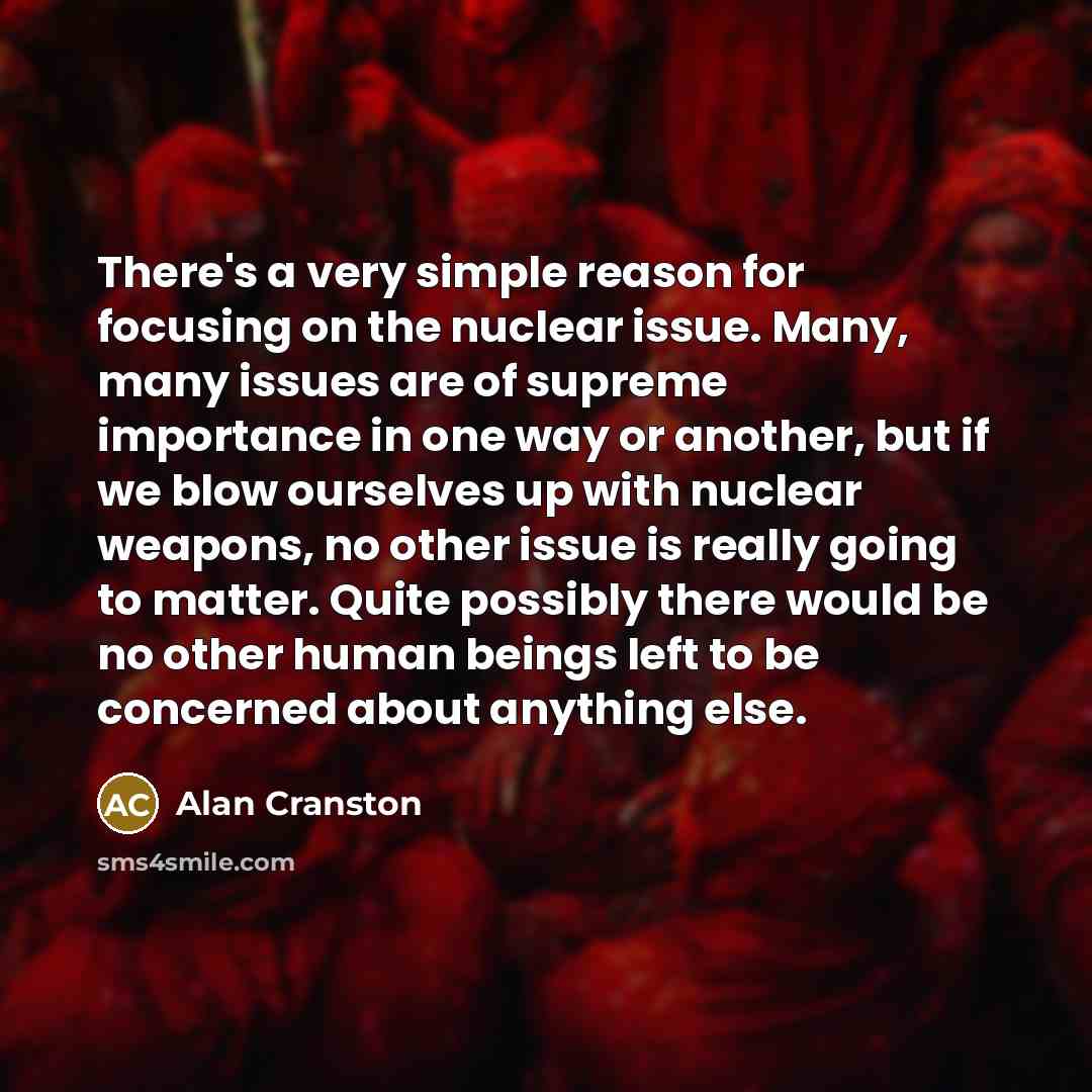 “There's a very simple reason for focusing on the nuclear issue. Many, many issues are of supreme importance in one way or another, but if we blow ourselves up with nuclear weapons, no other issue is really going to matter. Quite possibly there would be no other human beings left to be concerned…” quote by Alan Cranston