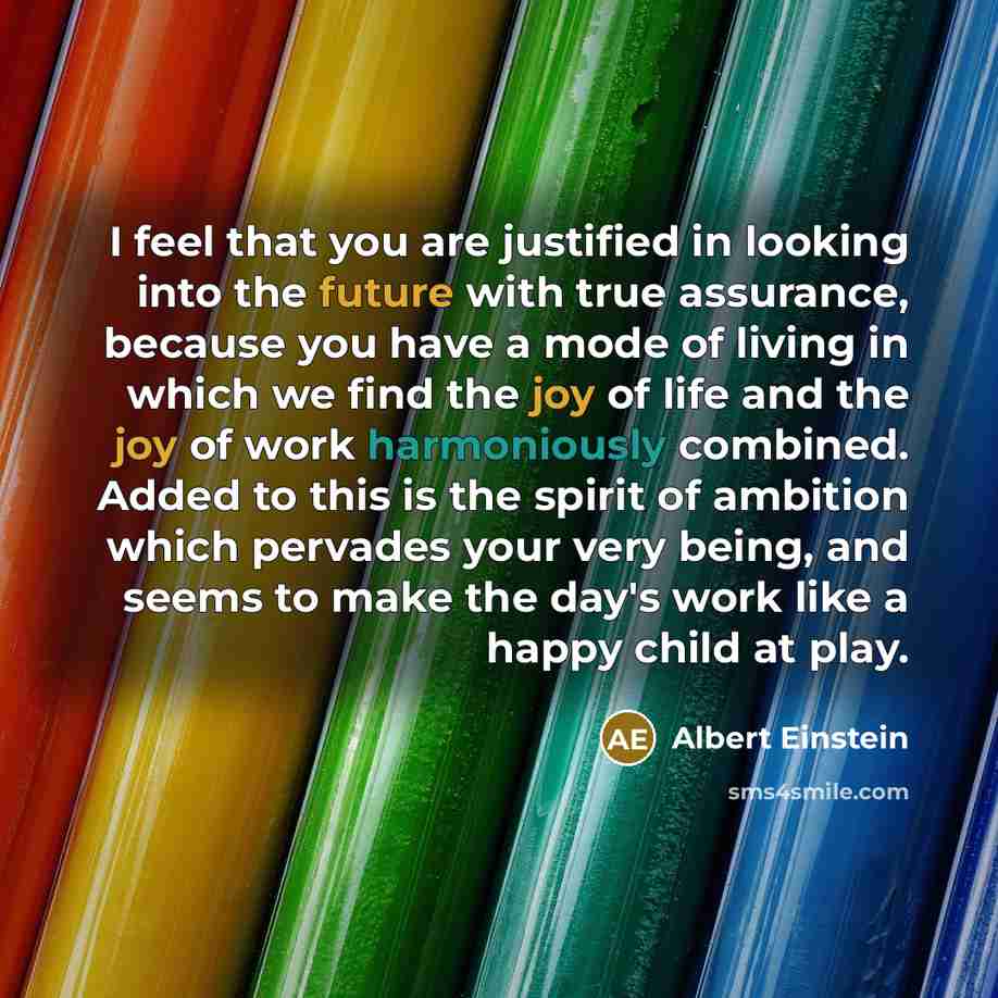 “I feel that you are justified in looking into the future with true assurance, because you have a mode of living in which we find the joy of life and the joy of work harmoniously combined. Added to this is the spirit of ambition which pervades your very being, and seems to make the day's work like…” quote by Albert Einstein
