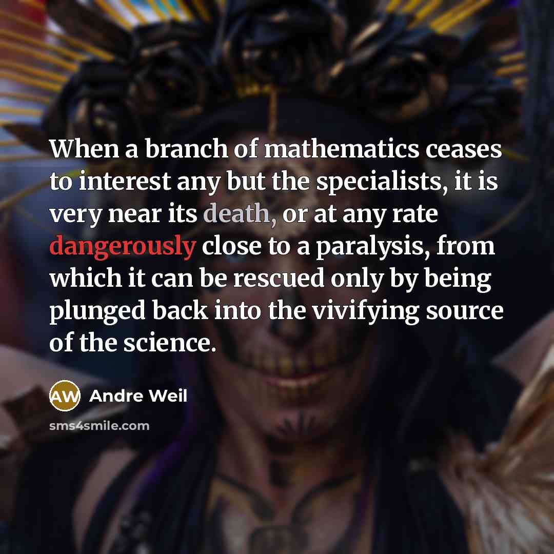 “When a branch of mathematics ceases to interest any but the specialists, it is very near its death, or at any rate dangerously close to a paralysis, from which it can be rescued only by being plunged back into the vivifying source of the science.” quote by Andre Weil