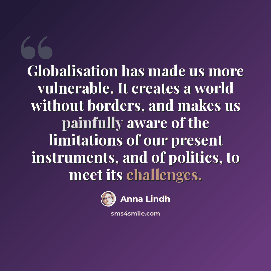 “Globalisation has made us more vulnerable. It creates a world without borders, and makes us painfully aware of the limitations of our present instruments, and of politics, to meet its challenges.” quote by Anna Lindh