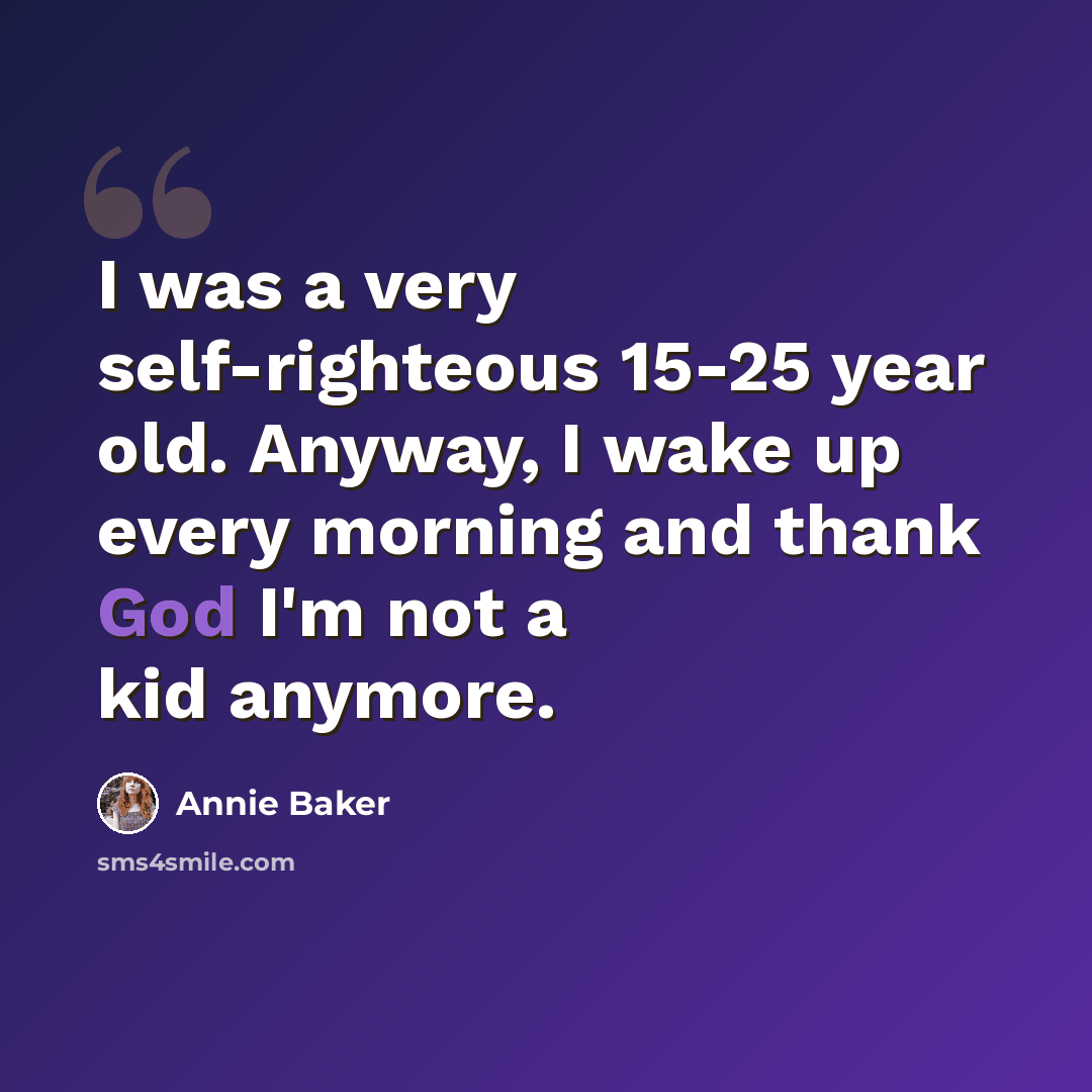 “I was a very self-righteous 15-25 year old. Anyway, I wake up every morning and thank God I'm not a kid anymore.” quote by Annie Baker