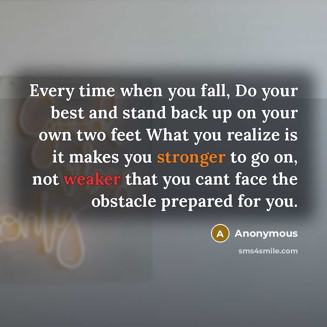 “Every time when you fall, Do your best and stand back up on your own two feet What you realize is it makes you stronger to go on, not weaker that you cant face the obstacle prepared for you.” quote by Anonymous