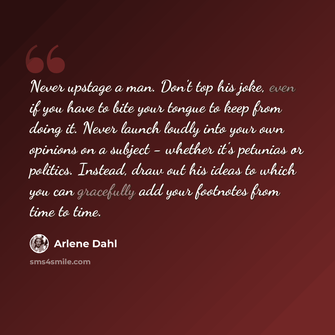 “Never upstage a man. Don't top his joke, even if you have to bite your tongue to keep from doing it. Never launch loudly into your own opinions on a subject - whether it's petunias or politics. Instead, draw out his ideas to which you can gracefully add your footnotes from time to time.” quote by Arlene Dahl
