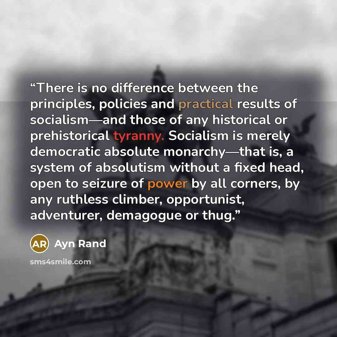 “There is no difference between the principles, policies and practical results of socialism—and those of any historical or prehistorical tyranny. Socialism is merely democratic absolute monarchy—that is, a system of absolutism without a fixed head, open to seizure of power by all corners, by any…” quote by Ayn Rand