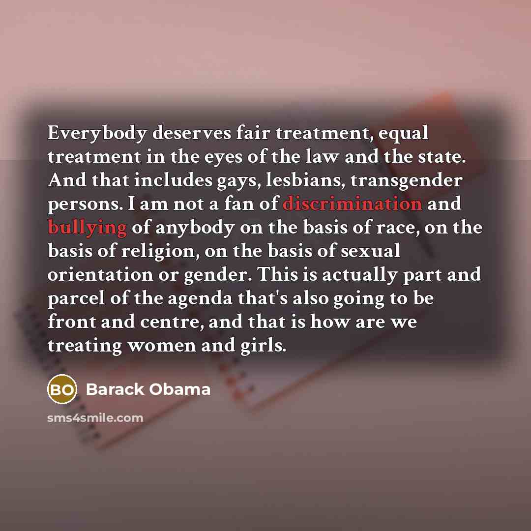 “Everybody deserves fair treatment, equal treatment in the eyes of the law and the state. And that includes gays, lesbians, transgender persons. I am not a fan of discrimination and bullying of anybody on the basis of race, on the basis of religion, on the basis of sexual orientation or gender…” quote by Barack Obama