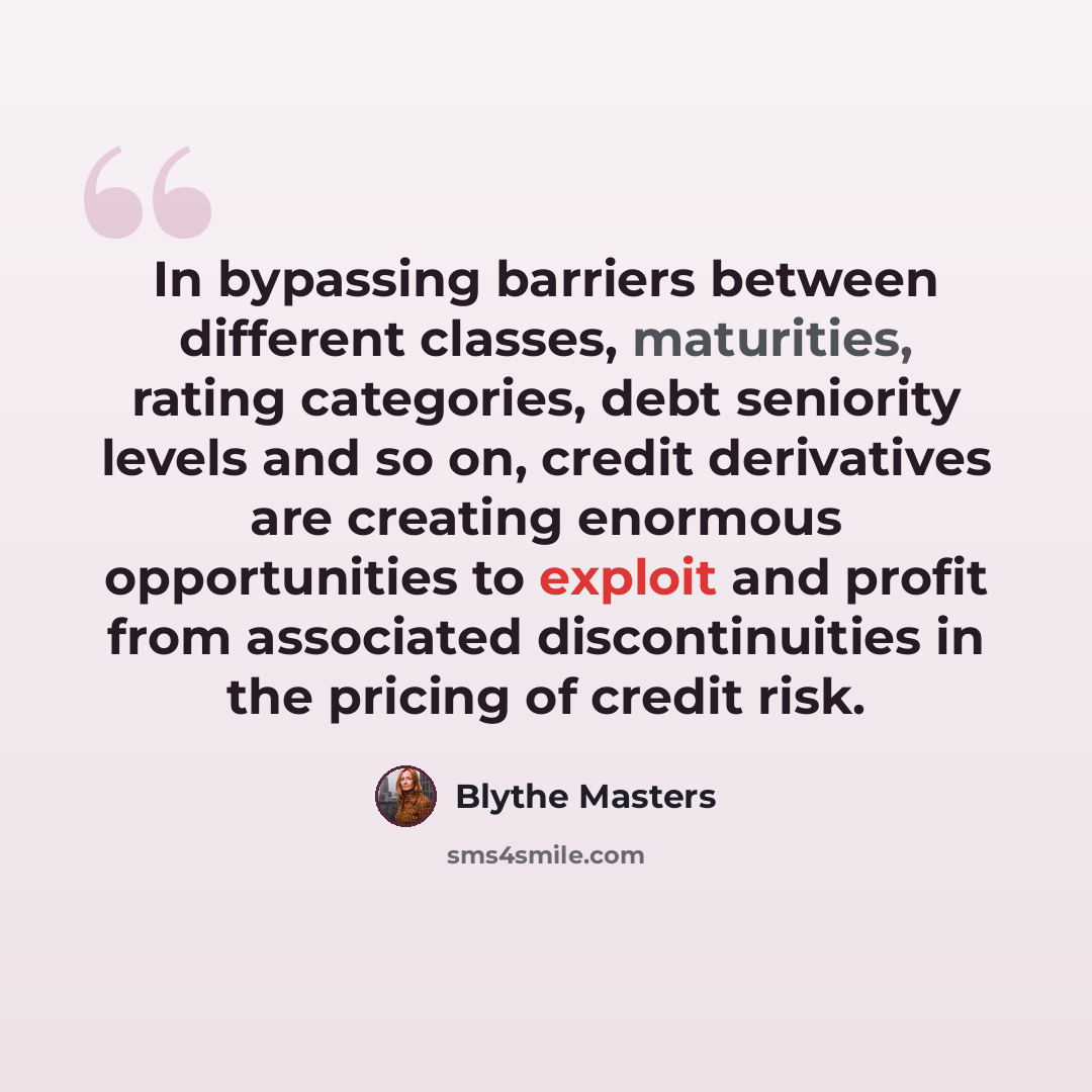 “In bypassing barriers between different classes, maturities, rating categories, debt seniority levels and so on, credit derivatives are creating enormous opportunities to exploit and profit from associated discontinuities in the pricing of credit risk.” quote by Blythe Masters