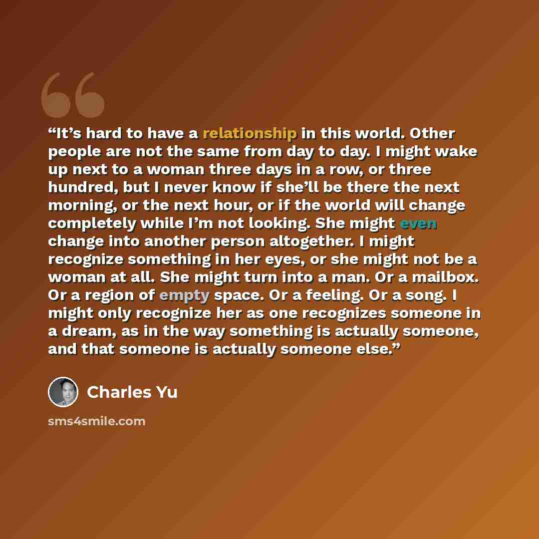 “It’s hard to have a relationship in this world. Other people are not the same from day to day. I might wake up next to a woman three days in a row, or three hundred, but I never know if she’ll be there the next morning, or the next hour, or if the world will change completely while I’m not…” quote by Charles Yu