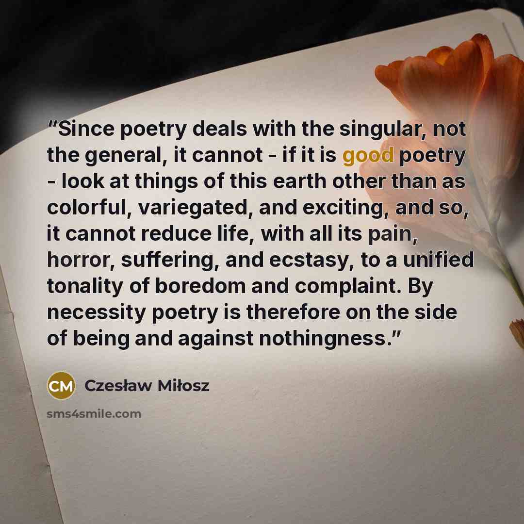 “Since poetry deals with the singular, not the general, it cannot - if it is good poetry - look at things of this earth other than as colorful, variegated, and exciting, and so, it cannot reduce life, with all its pain, horror, suffering, and ecstasy, to a unified tonality of boredom and complaint…” quote by Czesław Miłosz