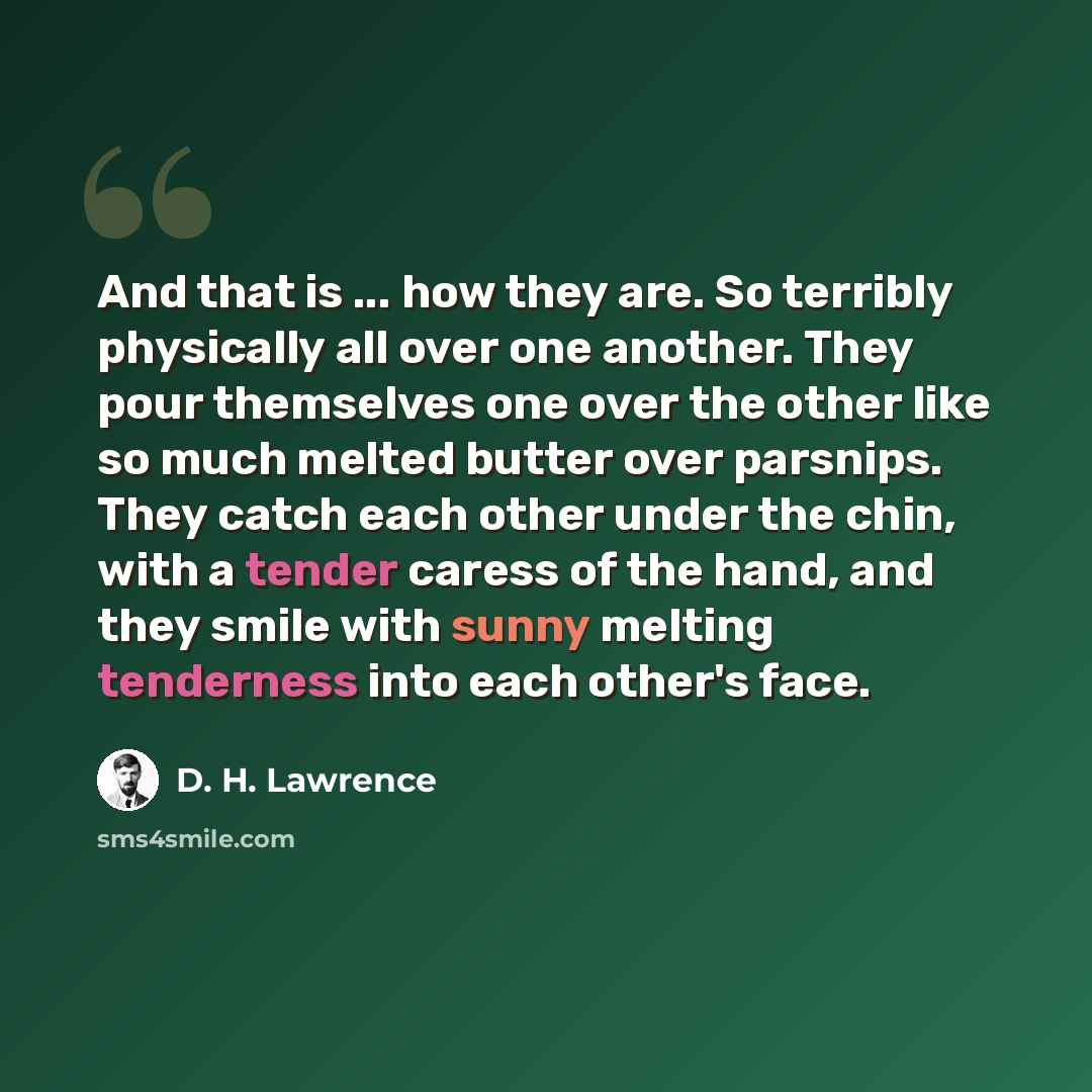 “And that is ... how they are. So terribly physically all over one another. They pour themselves one over the other like so much melted butter over parsnips. They catch each other under the chin, with a tender caress of the hand, and they smile with sunny melting tenderness into each other's face.” quote by D. H. Lawrence