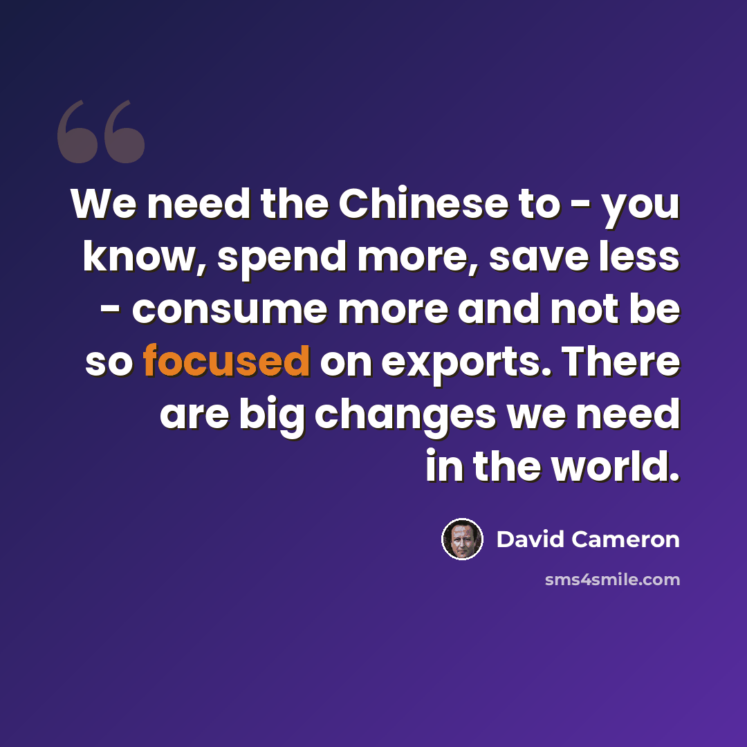 “We need the Chinese to - you know, spend more, save less - consume more and not be so focused on exports. There are big changes we need in the world.” quote by David Cameron
