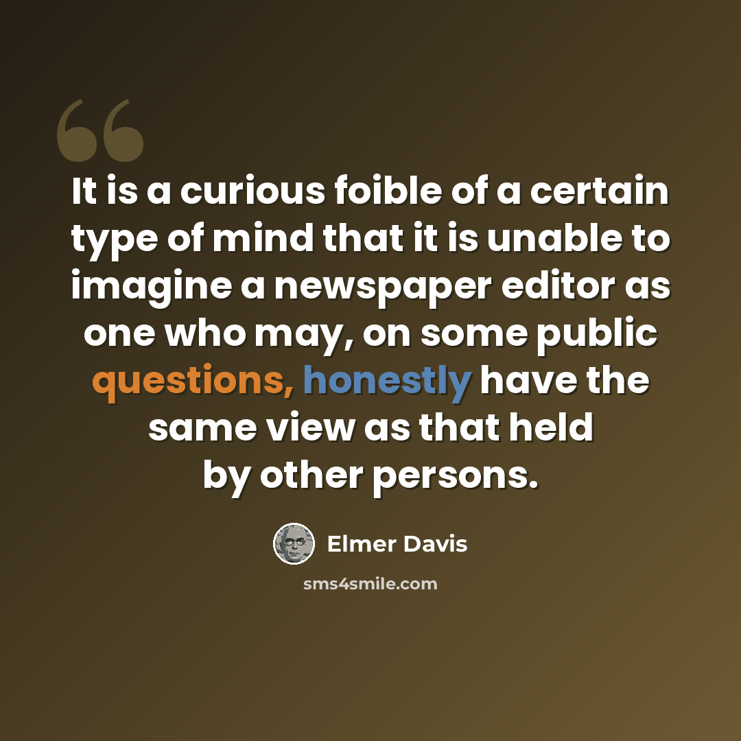 “It is a curious foible of a certain type of mind that it is unable to imagine a newspaper editor as one who may, on some public questions, honestly have the same view as that held by other persons.” quote by Elmer Davis