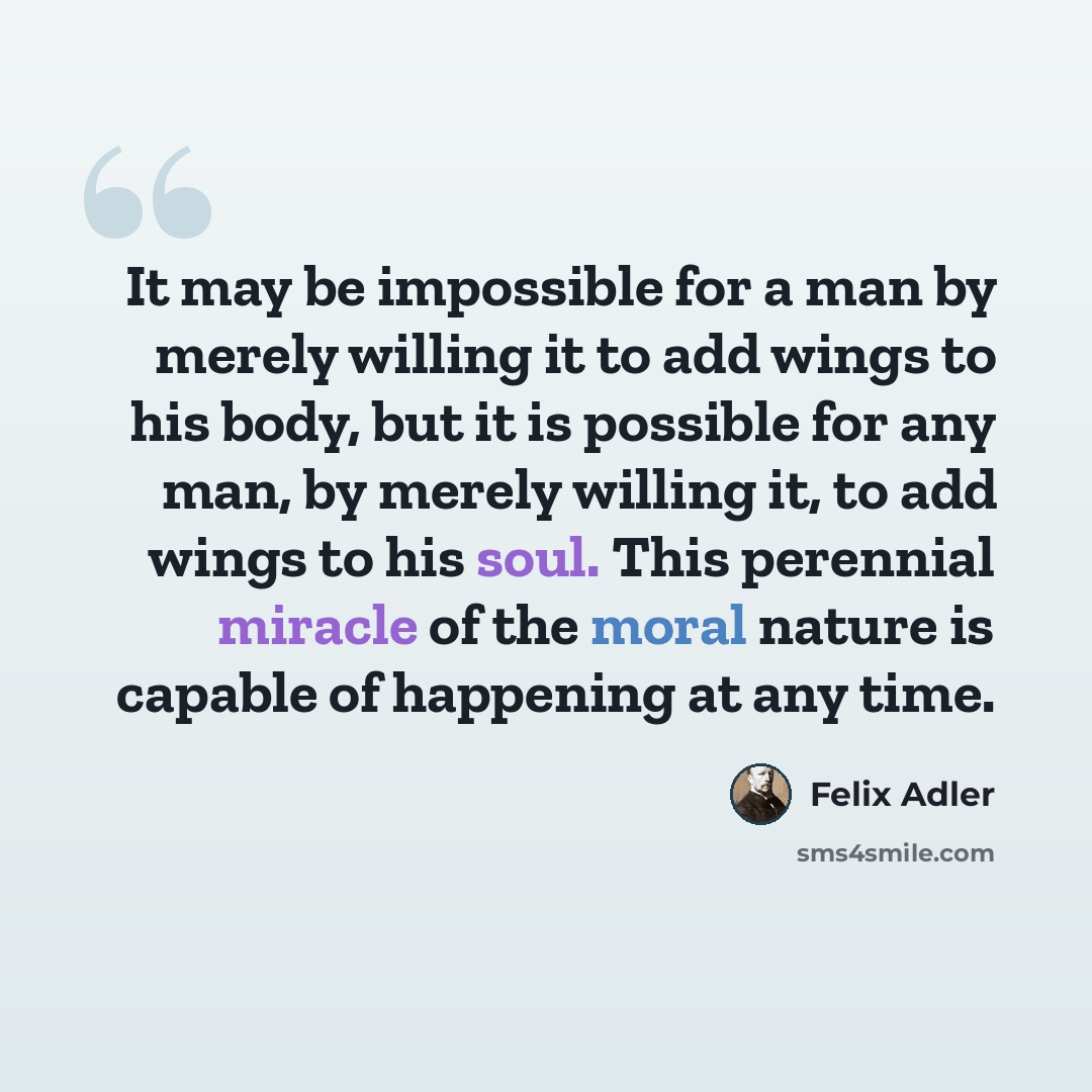 “It may be impossible for a man by merely willing it to add wings to his body, but it is possible for any man, by merely willing it, to add wings to his soul. This perennial miracle of the moral nature is capable of happening at any time.” quote by Felix Adler