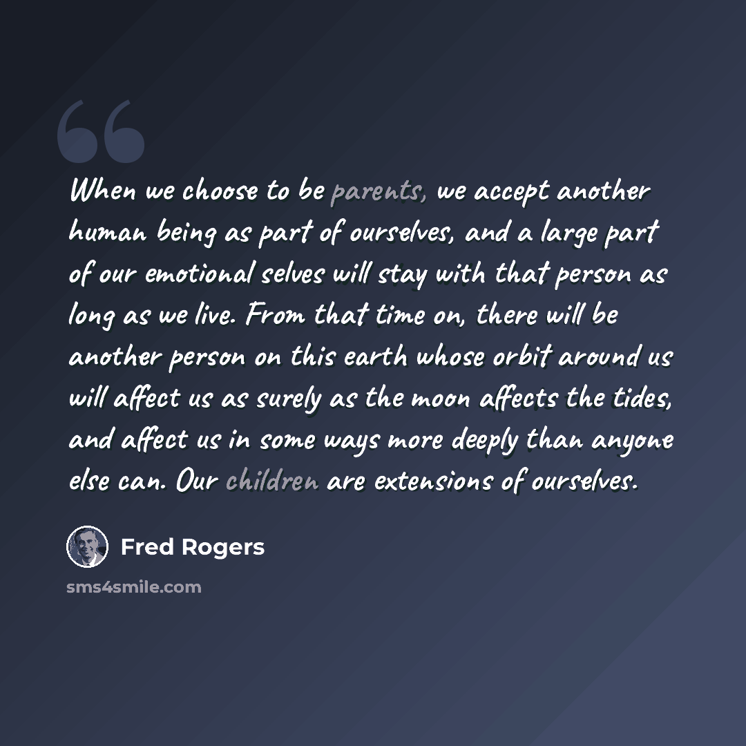 “When we choose to be parents, we accept another human being as part of ourselves, and a large part of our emotional selves will stay with that person as long as we live. From that time on, there will be another person on this earth whose orbit around us will affect us as surely as the moon affects…” quote by Fred Rogers