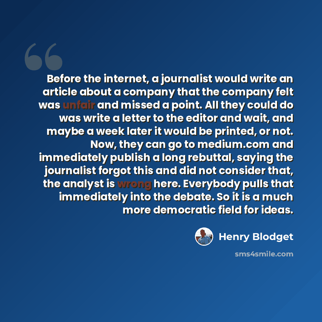 “Before the internet, a journalist would write an article about a company that the company felt was unfair and missed a point. All they could do was write a letter to the editor and wait, and maybe a week later it would be printed, or not. Now, they can go to medium.com and immediately publish a…” quote by Henry Blodget