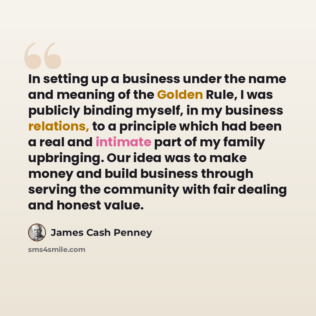 “In setting up a business under the name and meaning of the Golden Rule, I was publicly binding myself, in my business relations, to a principle which had been a real and intimate part of my family upbringing. Our idea was to make money and build business through serving the community with fair…” quote by James Cash Penney