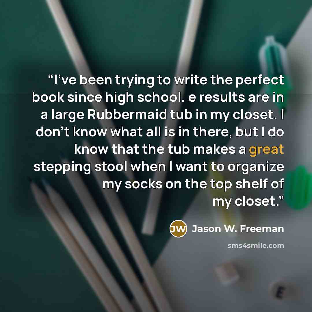 “I’ve been trying to write the perfect book since high school. e results are in a large Rubbermaid tub in my closet. I don’t know what all is in there, but I do know that the tub makes a great stepping stool when I want to organize my socks on the top shelf of my closet.” quote by Jason W. Freeman